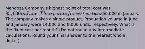 Mendoza​ Company's highest point of total cost was 85,000 in June. Their point of lowest cost was50,000 in January. The company makes a single product. Production volume in June and January were 14,000 and 8,000 ​units, respectively. What is the fixed cost per​ month? (Do not round any intermediate calculations. Round your final answer to the nearest whole​ dollar.)