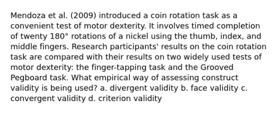 Mendoza et al. (2009) introduced a coin rotation task as a convenient test of motor dexterity. It involves timed completion of twenty 180° rotations of a nickel using the thumb, index, and middle fingers. Research participants' results on the coin rotation task are compared with their results on two widely used tests of motor dexterity: the finger-tapping task and the Grooved Pegboard task. What empirical way of assessing construct validity is being used? a. divergent validity b. face validity c. convergent validity d. criterion validity