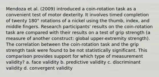 Mendoza et al. (2009) introduced a coin-rotation task as a convenient test of motor dexterity. It involves timed completion of twenty 180° rotations of a nickel using the thumb, index, and middle fingers. Research participants' results on the coin-rotation task are compared with their results on a test of grip strength (a measure of another construct: global upper-extremity strength). The correlation between the coin-rotation task and the grip strength task were found to be not statistically significant. This comparison provides support for which type of measurement validity? a. face validity b. predictive validity c. discriminant validity d. convergent validity