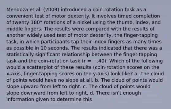 Mendoza et al. (2009) introduced a coin-rotation task as a convenient test of motor dexterity. It involves timed completion of twenty 180° rotations of a nickel using the thumb, index, and middle fingers. The results were compared with the results of another widely used test of motor dexterity, the finger-tapping task, in which participants tap their index fingers as many times as possible in 10 seconds. The results indicated that there was a statistically significant relationship between the finger-tapping task and the coin-rotation task (r = −.40). Which of the following would a scatterplot of these results (coin-rotation scores on the x-axis, finger-tapping scores on the y-axis) look like? a. The cloud of points would have no slope at all. b. The cloud of points would slope upward from left to right. c. The cloud of points would slope downward from left to right. d. There isn't enough information given to determine this