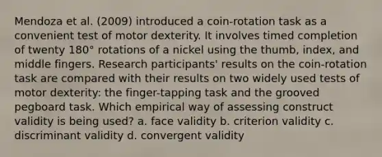 Mendoza et al. (2009) introduced a coin-rotation task as a convenient test of motor dexterity. It involves timed completion of twenty 180° rotations of a nickel using the thumb, index, and middle fingers. Research participants' results on the coin-rotation task are compared with their results on two widely used tests of motor dexterity: the finger-tapping task and the grooved pegboard task. Which empirical way of assessing construct validity is being used? a. face validity b. criterion validity c. discriminant validity d. convergent validity