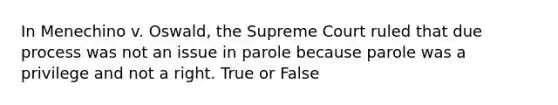 In Menechino v. Oswald, the Supreme Court ruled that due process was not an issue in parole because parole was a privilege and not a right. True or False