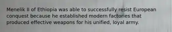Menelik II of Ethiopia was able to successfully resist European conquest because he established modern factories that produced effective weapons for his unified, loyal army.