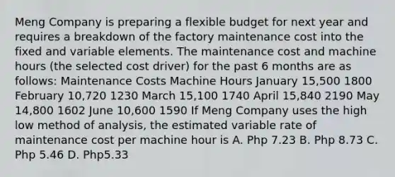 Meng Company is preparing a flexible budget for next year and requires a breakdown of the factory maintenance cost into the fixed and variable elements. The maintenance cost and machine hours (the selected cost driver) for the past 6 months are as follows: Maintenance Costs Machine Hours January 15,500 1800 February 10,720 1230 March 15,100 1740 April 15,840 2190 May 14,800 1602 June 10,600 1590 If Meng Company uses the high low method of analysis, the estimated variable rate of maintenance cost per machine hour is A. Php 7.23 B. Php 8.73 C. Php 5.46 D. Php5.33