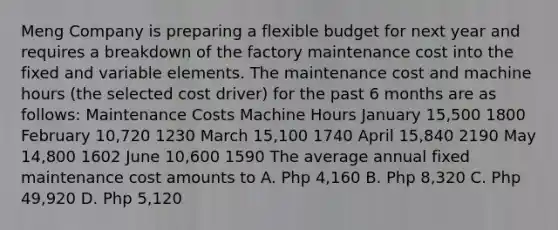 Meng Company is preparing a flexible budget for next year and requires a breakdown of the factory maintenance cost into the fixed and variable elements. The maintenance cost and machine hours (the selected cost driver) for the past 6 months are as follows: Maintenance Costs Machine Hours January 15,500 1800 February 10,720 1230 March 15,100 1740 April 15,840 2190 May 14,800 1602 June 10,600 1590 The average annual fixed maintenance cost amounts to A. Php 4,160 B. Php 8,320 C. Php 49,920 D. Php 5,120