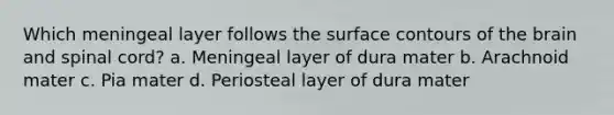 Which meningeal layer follows the surface contours of the brain and spinal cord? a. Meningeal layer of dura mater b. Arachnoid mater c. Pia mater d. Periosteal layer of dura mater