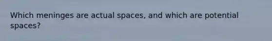 Which meninges are actual spaces, and which are potential spaces?