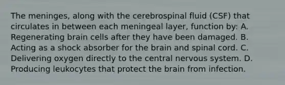 The meninges, along with the cerebrospinal fluid (CSF) that circulates in between each meningeal layer, function by: A. Regenerating brain cells after they have been damaged. B. Acting as a shock absorber for the brain and spinal cord. C. Delivering oxygen directly to the central nervous system. D. Producing leukocytes that protect the brain from infection.