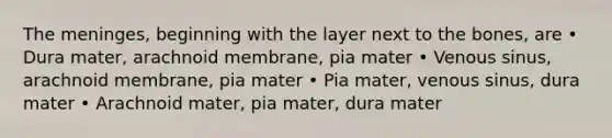 The meninges, beginning with the layer next to the bones, are • Dura mater, arachnoid membrane, pia mater • Venous sinus, arachnoid membrane, pia mater • Pia mater, venous sinus, dura mater • Arachnoid mater, pia mater, dura mater