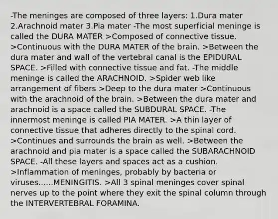 -<a href='https://www.questionai.com/knowledge/k36SqhoPCV-the-meninges' class='anchor-knowledge'>the meninges</a> are composed of three layers: 1.Dura mater 2.Arachnoid mater 3.Pia mater -The most superficial meninge is called the DURA MATER >Composed of <a href='https://www.questionai.com/knowledge/kYDr0DHyc8-connective-tissue' class='anchor-knowledge'>connective tissue</a>. >Continuous with the DURA MATER of <a href='https://www.questionai.com/knowledge/kLMtJeqKp6-the-brain' class='anchor-knowledge'>the brain</a>. >Between the dura mater and wall of the vertebral canal is the EPIDURAL SPACE. >Filled with connective tissue and fat. -The middle meninge is called the ARACHNOID. >Spider web like arrangement of fibers >Deep to the dura mater >Continuous with the arachnoid of the brain. >Between the dura mater and arachnoid is a space called the SUBDURAL SPACE. -The innermost meninge is called PIA MATER. >A thin layer of connective tissue that adheres directly to the spinal cord. >Continues and surrounds the brain as well. >Between the arachnoid and pia mater is a space called the SUBARACHNOID SPACE. -All these layers and spaces act as a cushion. >Inflammation of meninges, probably by bacteria or viruses......MENINGITIS. >All 3 spinal meninges cover spinal nerves up to the point where they exit the spinal column through the INTERVERTEBRAL FORAMINA.