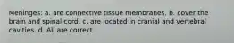 Meninges: a. are connective tissue membranes. b. cover the brain and spinal cord. c. are located in cranial and vertebral cavities. d. All are correct.