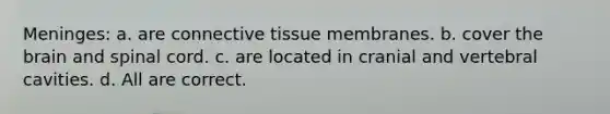 Meninges: a. are connective tissue membranes. b. cover the brain and spinal cord. c. are located in cranial and vertebral cavities. d. All are correct.