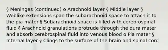 § Meninges (continued) o Arachnoid layer § Middle layer § Weblike extensions span the subarachnoid space to attach it to the pia mater § Subarachnoid space is filled with cerebrospinal fluid § Arachnoid granulations protrude through the dura mater and absorb cerebrospinal fluid into venous blood o Pia mater § Internal layer § Clings to the surface of the brain and spinal cord