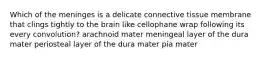 Which of the meninges is a delicate connective tissue membrane that clings tightly to the brain like cellophane wrap following its every convolution? arachnoid mater meningeal layer of the dura mater periosteal layer of the dura mater pia mater