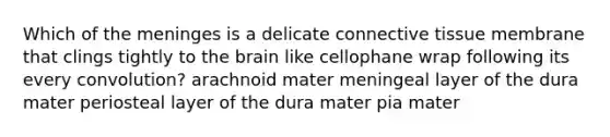 Which of the meninges is a delicate connective tissue membrane that clings tightly to the brain like cellophane wrap following its every convolution? arachnoid mater meningeal layer of the dura mater periosteal layer of the dura mater pia mater