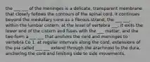 the ___ ___ of the meninges is a delicate, transparent membrane that closely follows the contours of the spinal cord. it continues beyond the medullary cone as a fibrous strand, the ___ ___, within the lumbar cistern. at the level of vertebra ___, it exits the lower end of the cistern and fuses with the ___ matter, and the two form a ___ ___ that anchors the cord and meninges to vertebra Co 1. at regular intervals along the cord, extensions of the pia called ___ ___ extend through the arachnoid to the dura, anchoring the cord and limiting side to side movements.