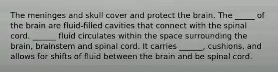 The meninges and skull cover and protect the brain. The _____ of the brain are fluid-filled cavities that connect with the spinal cord. ______ fluid circulates within the space surrounding the brain, brainstem and spinal cord. It carries ______, cushions, and allows for shifts of fluid between the brain and be spinal cord.