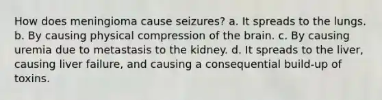 How does meningioma cause seizures? a. It spreads to the lungs. b. By causing physical compression of the brain. c. By causing uremia due to metastasis to the kidney. d. It spreads to the liver, causing liver failure, and causing a consequential build-up of toxins.