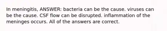 In meningitis, ANSWER: bacteria can be the cause. viruses can be the cause. CSF flow can be disrupted. inflammation of the meninges occurs. All of the answers are correct.