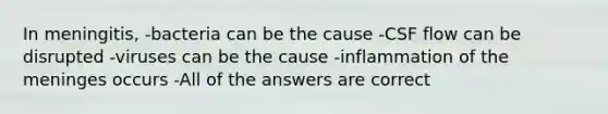 In meningitis, -bacteria can be the cause -CSF flow can be disrupted -viruses can be the cause -inflammation of <a href='https://www.questionai.com/knowledge/k36SqhoPCV-the-meninges' class='anchor-knowledge'>the meninges</a> occurs -All of the answers are correct