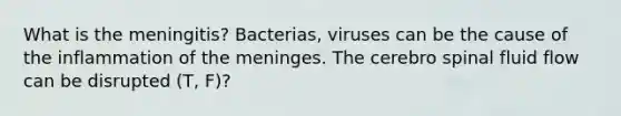 What is the meningitis? Bacterias, viruses can be the cause of the inflammation of the meninges. The cerebro spinal fluid flow can be disrupted (T, F)?