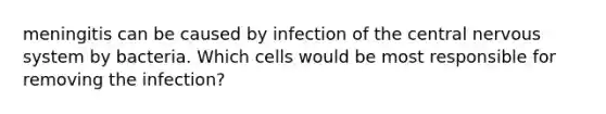 meningitis can be caused by infection of the central nervous system by bacteria. Which cells would be most responsible for removing the infection?