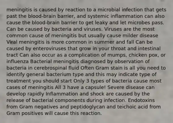 meningitis is caused by reaction to a microbial infection that gets past the blood-brain barrier, and systemic inflammation can also cause the blood-brain barrier to get leaky and let microbes pass. Can be caused by bacteria and viruses. Viruses are the most common cause of meningitis but usually cause milder disease Viral meningitis is more common in summer and fall Can be caused by enteroviruses that grow in your throat and intestinal tract Can also occur as a complication of mumps, chicken pox, or influenza Bacterial meningitis diagnosed by observation of bacteria in cerebrospinal fluid Often Gram stain is all you need to identify general bacterium type and this may indicate type of treatment you should start Only 3 types of bacteria cause most cases of meningitis All 3 have a capsule! Severe disease can develop rapidly Inflammation and shock are caused by the release of bacterial components during infection. Endotoxins from Gram negatives and peptidoglycan and teichoic acid from Gram positives will cause this reaction.