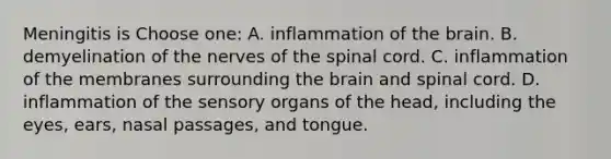 Meningitis is Choose one: A. inflammation of the brain. B. demyelination of the nerves of the spinal cord. C. inflammation of the membranes surrounding the brain and spinal cord. D. inflammation of the sensory organs of the head, including the eyes, ears, nasal passages, and tongue.