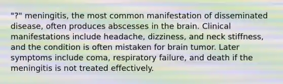 "?" meningitis, the most common manifestation of disseminated disease, often produces abscesses in <a href='https://www.questionai.com/knowledge/kLMtJeqKp6-the-brain' class='anchor-knowledge'>the brain</a>. Clinical manifestations include headache, dizziness, and neck stiffness, and the condition is often mistaken for brain tumor. Later symptoms include coma, respiratory failure, and death if the meningitis is not treated effectively.