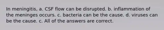 In meningitis, a. CSF flow can be disrupted. b. inflammation of <a href='https://www.questionai.com/knowledge/k36SqhoPCV-the-meninges' class='anchor-knowledge'>the meninges</a> occurs. c. bacteria can be the cause. d. viruses can be the cause. c. All of the answers are correct.