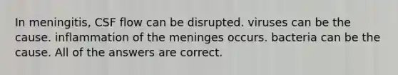 In meningitis, CSF flow can be disrupted. viruses can be the cause. inflammation of <a href='https://www.questionai.com/knowledge/k36SqhoPCV-the-meninges' class='anchor-knowledge'>the meninges</a> occurs. bacteria can be the cause. All of the answers are correct.