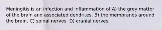 Meningitis is an infection and inflammation of A) the grey matter of <a href='https://www.questionai.com/knowledge/kLMtJeqKp6-the-brain' class='anchor-knowledge'>the brain</a> and associated dendrites. B) the membranes around the brain. C) <a href='https://www.questionai.com/knowledge/kyBL1dWgAx-spinal-nerves' class='anchor-knowledge'>spinal nerves</a>. D) <a href='https://www.questionai.com/knowledge/kE0S4sPl98-cranial-nerves' class='anchor-knowledge'>cranial nerves</a>.