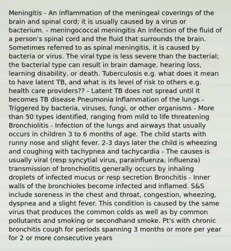 Meningitis - An inflammation of the meningeal coverings of the brain and spinal cord; it is usually caused by a virus or bacterium. - meningococcal meningitis An infection of the fluid of a person's spinal cord and the fluid that surrounds the brain. Sometimes referred to as spinal meningitis, it is caused by bacteria or virus. The viral type is less severe than the bacterial; the bacterial type can result in brain damage, hearing loss, learning disability, or death. Tuberculosis e.g. what does it mean to have latent TB, and what is its level of risk to others e.g. health care providers?? - Latent TB does not spread until it becomes TB disease Pneumonia Inflammation of the lungs - Triggered by bacteria, viruses, fungi, or other organisms - More than 50 types identified, ranging from mild to life threatening Bronchiolitis - Infection of the lungs and airways that usually occurs in children 3 to 6 months of age. The child starts with runny nose and slight fever. 2-3 days later the child is wheezing and coughing with tachypnea and tachycardia - The causes is usually viral (resp syncytial virus, parainfluenza, influenza) transmission of bronchiolitis generally occurs by inhaling droplets of infected mucus or resp secretion Bronchitis - Inner walls of the bronchioles become infected and inflamed. S&S include soreness in the chest and throat, congestion, wheezing, dyspnea and a slight fever. This condition is caused by the same virus that produces the common colds as well as by common pollutants and smoking or secondhand smoke. Pt's with chronic bronchitis cough for periods spanning 3 months or more per year for 2 or more consecutive years