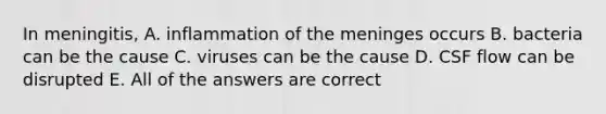 In meningitis, A. inflammation of <a href='https://www.questionai.com/knowledge/k36SqhoPCV-the-meninges' class='anchor-knowledge'>the meninges</a> occurs B. bacteria can be the cause C. viruses can be the cause D. CSF flow can be disrupted E. All of the answers are correct