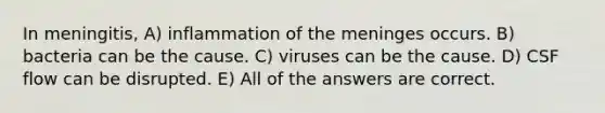 In meningitis, A) inflammation of <a href='https://www.questionai.com/knowledge/k36SqhoPCV-the-meninges' class='anchor-knowledge'>the meninges</a> occurs. B) bacteria can be the cause. C) viruses can be the cause. D) CSF flow can be disrupted. E) All of the answers are correct.