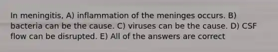 In meningitis, A) inflammation of <a href='https://www.questionai.com/knowledge/k36SqhoPCV-the-meninges' class='anchor-knowledge'>the meninges</a> occurs. B) bacteria can be the cause. C) viruses can be the cause. D) CSF flow can be disrupted. E) All of the answers are correct