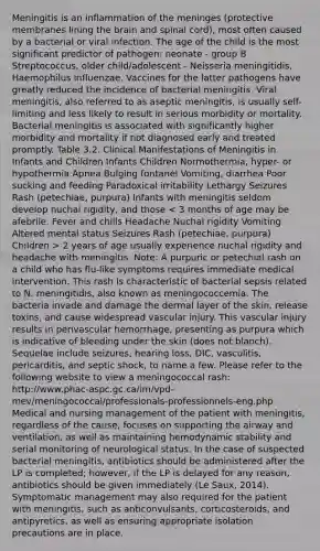 Meningitis is an inflammation of the meninges (protective membranes lining the brain and spinal cord), most often caused by a bacterial or viral infection. The age of the child is the most significant predictor of pathogen: neonate - group B Streptococcus, older child/adolescent - Neisseria meningitidis, Haemophilus influenzae. Vaccines for the latter pathogens have greatly reduced the incidence of bacterial meningitis. Viral meningitis, also referred to as aseptic meningitis, is usually self-limiting and less likely to result in serious morbidity or mortality. Bacterial meningitis is associated with significantly higher morbidity and mortality if not diagnosed early and treated promptly. Table 3.2. Clinical Manifestations of Meningitis in Infants and Children Infants Children Normothermia, hyper- or hypothermia Apnea Bulging fontanel Vomiting, diarrhea Poor sucking and feeding Paradoxical irritability Lethargy Seizures Rash (petechiae, purpura) Infants with meningitis seldom develop nuchal rigidity, and those 2 years of age usually experience nuchal rigidity and headache with meningitis. Note: A purpuric or petechial rash on a child who has flu-like symptoms requires immediate medical intervention. This rash is characteristic of bacterial sepsis related to N. meningitidis, also known as meningococcemia. The bacteria invade and damage the dermal layer of the skin, release toxins, and cause widespread vascular injury. This vascular injury results in perivascular hemorrhage, presenting as purpura which is indicative of bleeding under the skin (does not blanch). Sequelae include seizures, hearing loss, DIC, vasculitis, pericarditis, and septic shock, to name a few. Please refer to the following website to view a meningococcal rash: http://www.phac-aspc.gc.ca/im/vpd-mev/meningococcal/professionals-professionnels-eng.php Medical and nursing management of the patient with meningitis, regardless of the cause, focuses on supporting the airway and ventilation, as well as maintaining hemodynamic stability and serial monitoring of neurological status. In the case of suspected bacterial meningitis, antibiotics should be administered after the LP is completed; however, if the LP is delayed for any reason, antibiotics should be given immediately (Le Saux, 2014). Symptomatic management may also required for the patient with meningitis, such as anticonvulsants, corticosteroids, and antipyretics, as well as ensuring appropriate isolation precautions are in place.