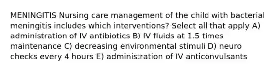 MENINGITIS Nursing care management of the child with bacterial meningitis includes which interventions? Select all that apply A) administration of IV antibiotics B) IV fluids at 1.5 times maintenance C) decreasing environmental stimuli D) neuro checks every 4 hours E) administration of IV anticonvulsants