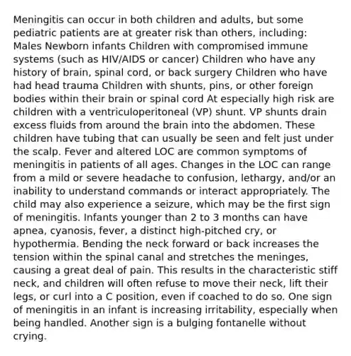 Meningitis can occur in both children and adults, but some pediatric patients are at greater risk than others, including: Males Newborn infants Children with compromised immune systems (such as HIV/AIDS or cancer) Children who have any history of brain, spinal cord, or back surgery Children who have had head trauma Children with shunts, pins, or other foreign bodies within their brain or spinal cord At especially high risk are children with a ventriculoperitoneal (VP) shunt. VP shunts drain excess fluids from around the brain into the abdomen. These children have tubing that can usually be seen and felt just under the scalp. Fever and altered LOC are common symptoms of meningitis in patients of all ages. Changes in the LOC can range from a mild or severe headache to confusion, lethargy, and/or an inability to understand commands or interact appropriately. The child may also experience a seizure, which may be the first sign of meningitis. Infants younger than 2 to 3 months can have apnea, cyanosis, fever, a distinct high-pitched cry, or hypothermia. Bending the neck forward or back increases the tension within the spinal canal and stretches the meninges, causing a great deal of pain. This results in the characteristic stiff neck, and children will often refuse to move their neck, lift their legs, or curl into a C position, even if coached to do so. One sign of meningitis in an infant is increasing irritability, especially when being handled. Another sign is a bulging fontanelle without crying.