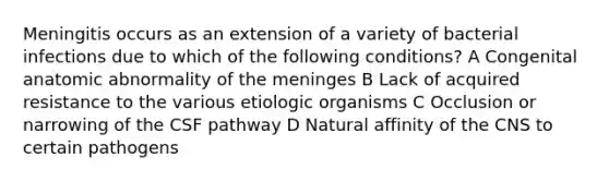 Meningitis occurs as an extension of a variety of bacterial infections due to which of the following conditions? A Congenital anatomic abnormality of the meninges B Lack of acquired resistance to the various etiologic organisms C Occlusion or narrowing of the CSF pathway D Natural affinity of the CNS to certain pathogens