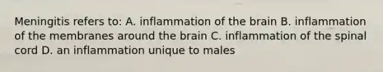 Meningitis refers to: A. inflammation of <a href='https://www.questionai.com/knowledge/kLMtJeqKp6-the-brain' class='anchor-knowledge'>the brain</a> B. inflammation of the membranes around the brain C. inflammation of <a href='https://www.questionai.com/knowledge/kkAfzcJHuZ-the-spinal-cord' class='anchor-knowledge'>the spinal cord</a> D. an inflammation unique to males