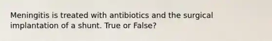 Meningitis is treated with antibiotics and the surgical implantation of a shunt. True or False?