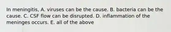 In meningitis, A. viruses can be the cause. B. bacteria can be the cause. C. CSF flow can be disrupted. D. inflammation of the meninges occurs. E. all of the above