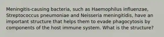 Meningitis-causing bacteria, such as Haemophilus influenzae, Streptococcus pneumoniae and Neisseria meningitidis, have an important structure that helps them to evade phagocytosis by components of the host immune system. What is the structure?