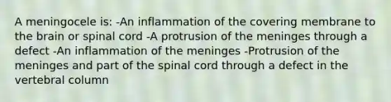 A meningocele is: -An inflammation of the covering membrane to the brain or spinal cord -A protrusion of the meninges through a defect -An inflammation of the meninges -Protrusion of the meninges and part of the spinal cord through a defect in the vertebral column