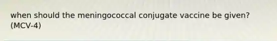 when should the meningococcal conjugate vaccine be given? (MCV-4)