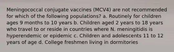 Meningococcal conjugate vaccines (MCV4) are not recommended for which of the following populations? a. Routinely for children ages 9 months to 10 years b. Children aged 2 years to 18 years who travel to or reside in countries where N. meningitidis is hyperendemic or epidemic c. Children and adolescents 11 to 12 years of age d. College freshmen living in dormitories