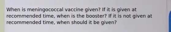 When is meningococcal vaccine given? If it is given at recommended time, when is the booster? If it is not given at recommended time, when should it be given?