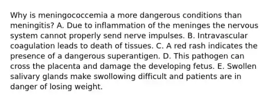 Why is meningococcemia a more dangerous conditions than meningitis? A. Due to inflammation of <a href='https://www.questionai.com/knowledge/k36SqhoPCV-the-meninges' class='anchor-knowledge'>the meninges</a> the <a href='https://www.questionai.com/knowledge/kThdVqrsqy-nervous-system' class='anchor-knowledge'>nervous system</a> cannot properly send nerve impulses. B. Intravascular coagulation leads to death of tissues. C. A red rash indicates the presence of a dangerous superantigen. D. This pathogen can cross the placenta and damage the developing fetus. E. Swollen salivary glands make swollowing difficult and patients are in danger of losing weight.