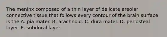 The meninx composed of a thin layer of delicate areolar <a href='https://www.questionai.com/knowledge/kYDr0DHyc8-connective-tissue' class='anchor-knowledge'>connective tissue</a> that follows every contour of <a href='https://www.questionai.com/knowledge/kLMtJeqKp6-the-brain' class='anchor-knowledge'>the brain</a> surface is the A. pia mater. B. arachnoid. C. dura mater. D. periosteal layer. E. subdural layer.